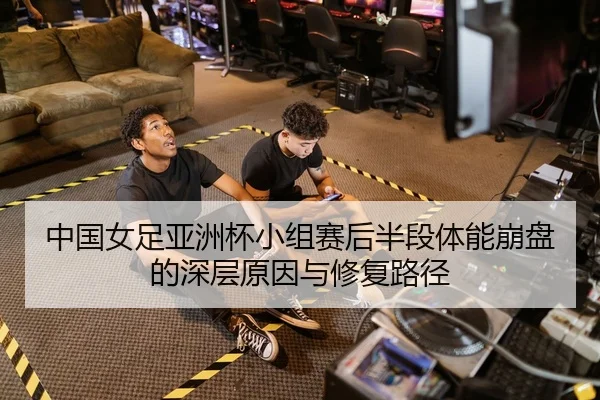 中国女足亚洲杯小组赛后半段体能崩盘的深层原因与修复路径